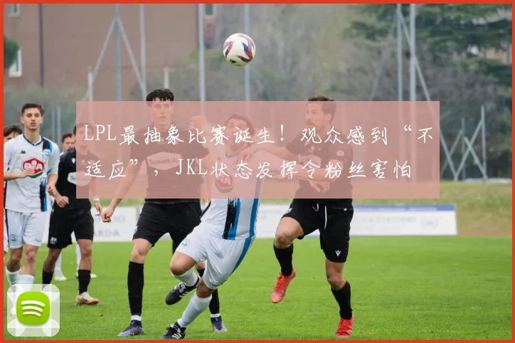 LPL最抽象比赛诞生！观众感到“不适应”，JKL状态发挥令粉丝害怕