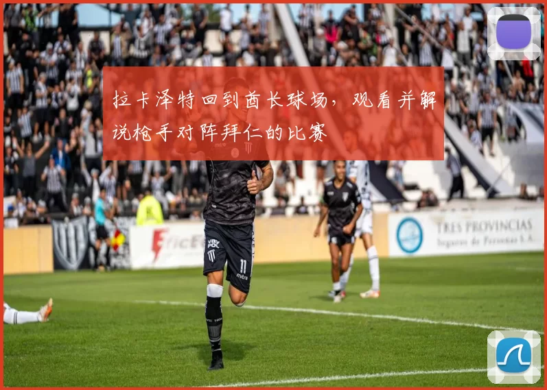 拉卡泽特回到酋长球场，观看并解说枪手对阵拜仁的比赛