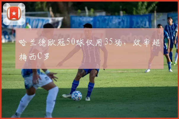 哈兰德欧冠50球仅用35场，效率超梅西C罗
