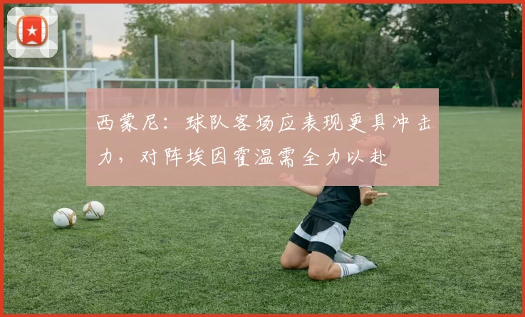 西蒙尼：球队客场应表现更具冲击力，对阵埃因霍温需全力以赴