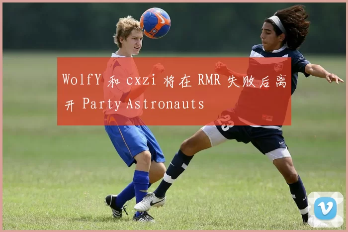 WolfY 和 cxzi 将在 RMR 失败后离开 Party Astronauts