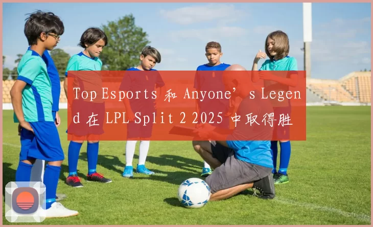 Top Esports 和 Anyone’s Legend 在 LPL Split 2 2025 中取得胜利