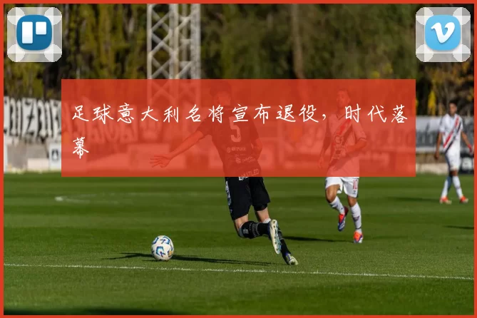 足球意大利名将宣布退役，时代落幕