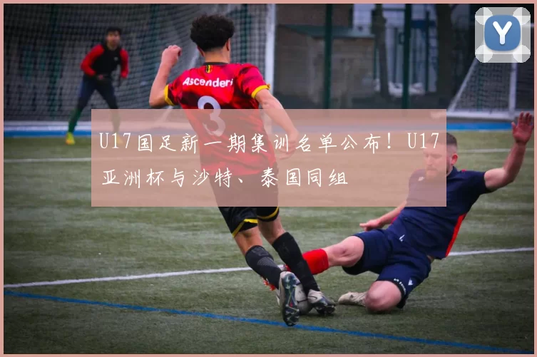 U17国足新一期集训名单公布！U17亚洲杯与沙特、泰国同组