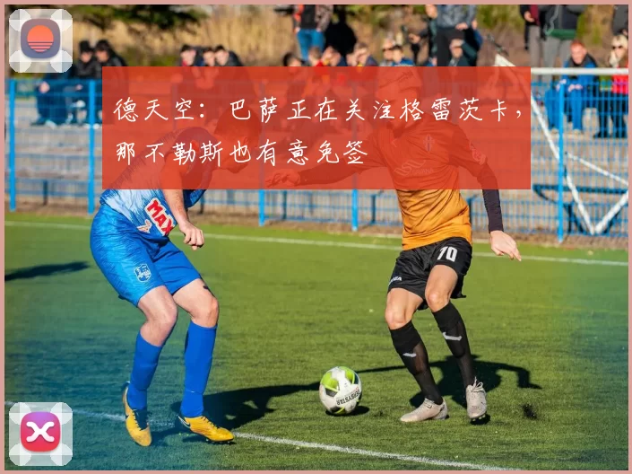 德天空：巴萨正在关注格雷茨卡，那不勒斯也有意免签