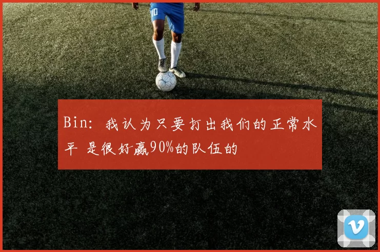 Bin：我认为只要打出我们的正常水平 是很好赢90%的队伍的