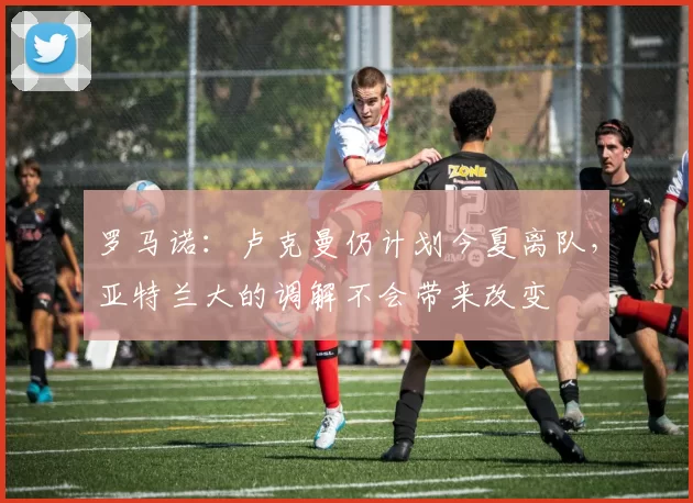 罗马诺：卢克曼仍计划今夏离队，亚特兰大的调解不会带来改变