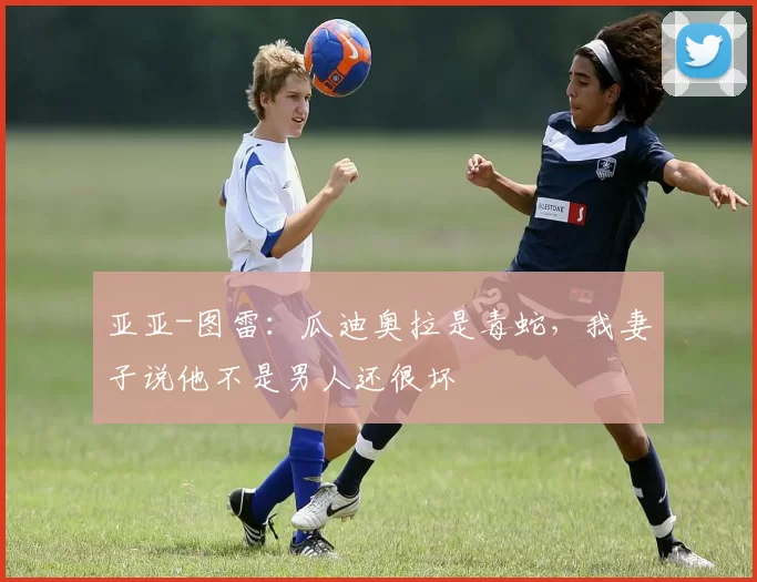 亚亚-图雷：瓜迪奥拉是毒蛇，我妻子说他不是男人还很坏