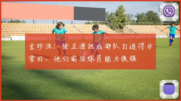 金珍洙：徐正源把成都队打造得非常好，他们前场球员能力很强