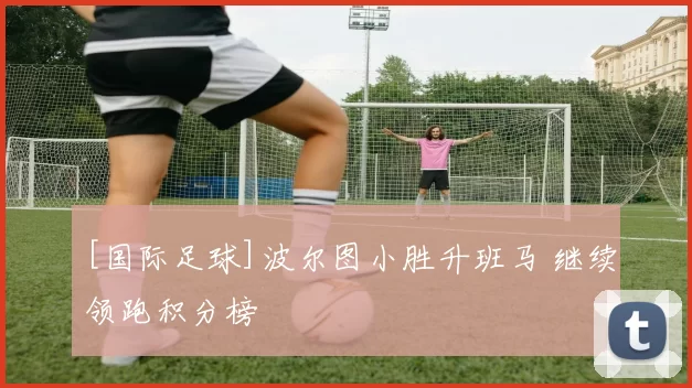 [国际足球]波尔图小胜升班马 继续领跑积分榜