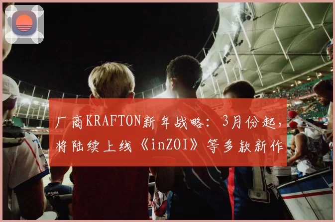 厂商KRAFTON新年战略：3月份起，将陆续上线《inZOI》等多款新作