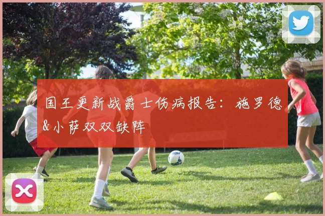 国王更新战爵士伤病报告：施罗德&小萨双双缺阵