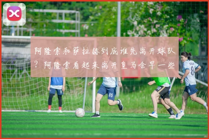 阿隆索和萨拉赫到底谁先离开球队？阿隆索看起来离开皇马会早一些