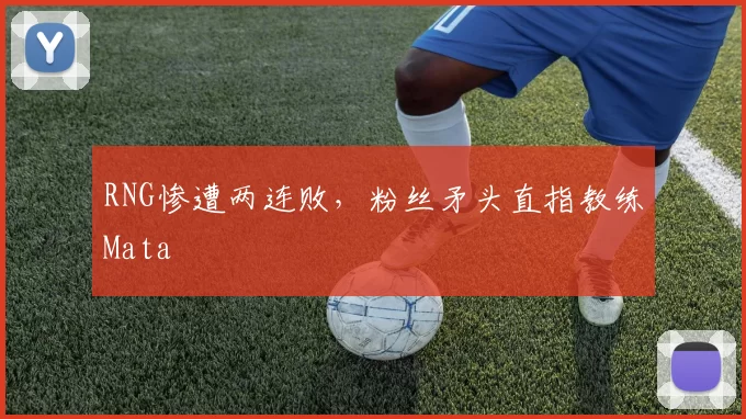 RNG惨遭两连败，粉丝矛头直指教练Mata