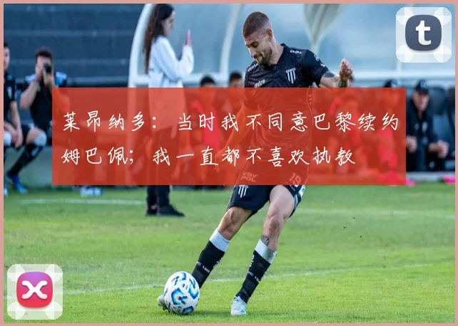 莱昂纳多：当时我不同意巴黎续约姆巴佩；我一直都不喜欢执教