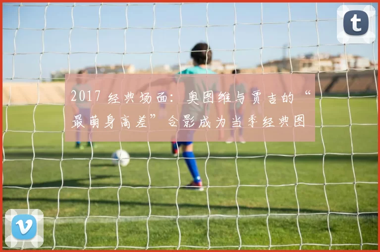 2017 经典场面：奥图维与贾吉的“最萌身高差”合影成为当季经典图集