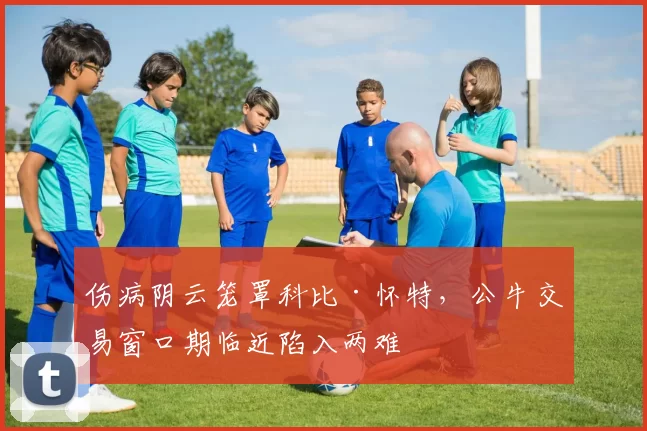 伤病阴云笼罩科比·怀特，公牛交易窗口期临近陷入两难