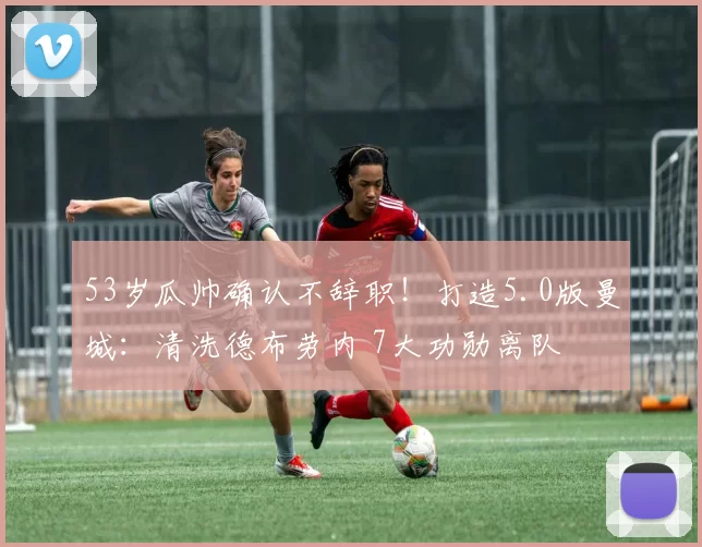 53岁瓜帅确认不辞职！打造5.0版曼城：清洗德布劳内 7大功勋离队