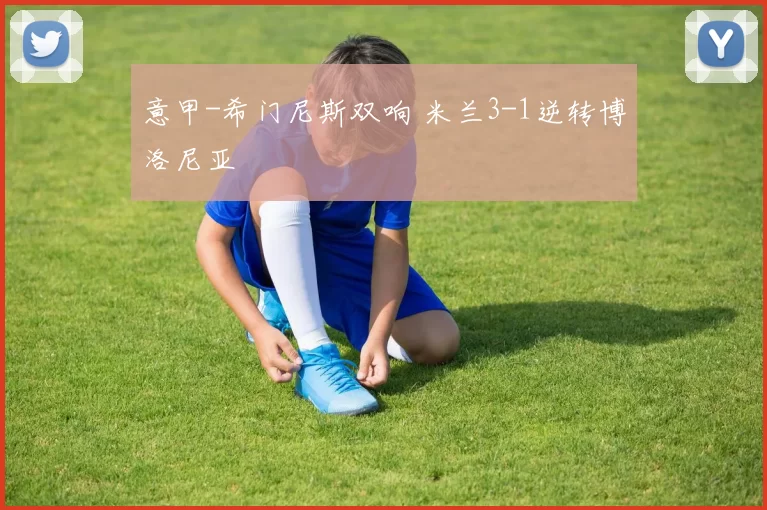 意甲-希门尼斯双响 米兰3-1逆转博洛尼亚
