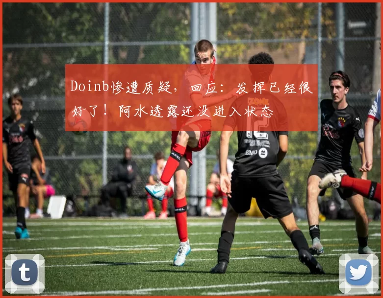 Doinb惨遭质疑，回应：发挥已经很好了！阿水透露还没进入状态