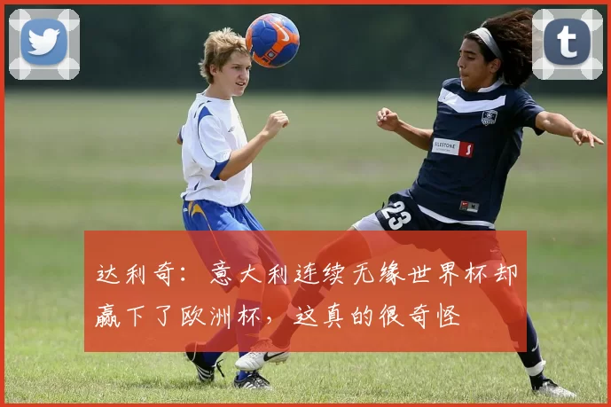 达利奇：意大利连续无缘世界杯却赢下了欧洲杯，这真的很奇怪