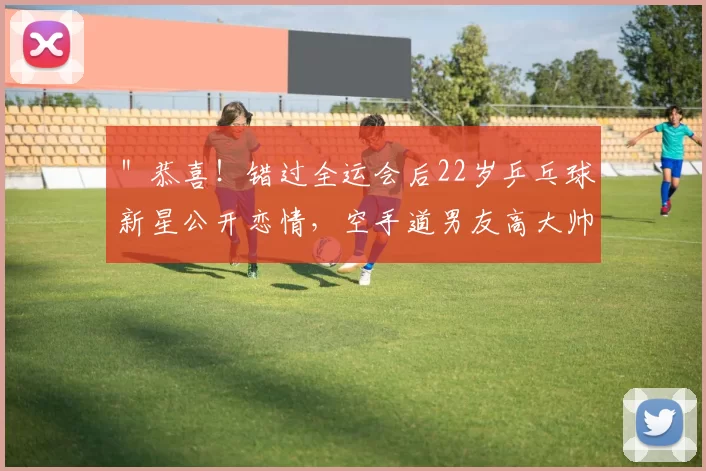 ＂恭喜！错过全运会后22岁乒乓球新星公开恋情，空手道男友高大帅气