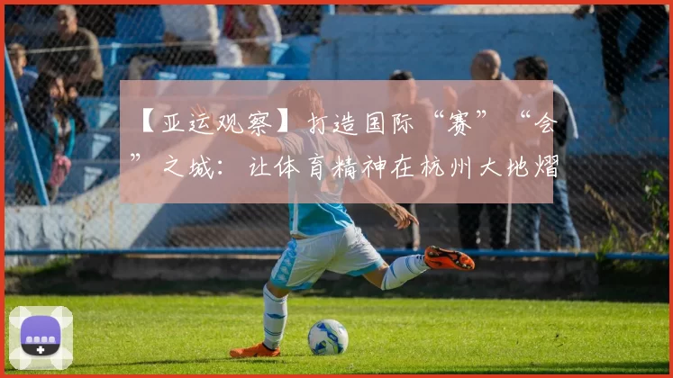 【亚运观察】打造国际“赛”“会”之城：让体育精神在杭州大地熠熠生辉