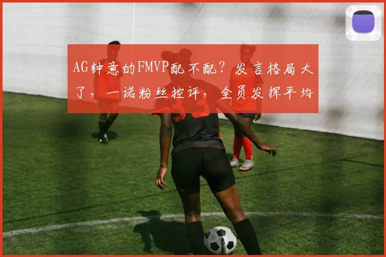 AG钟意的FMVP配不配？发言格局大了，一诺粉丝控评，全员发挥平均