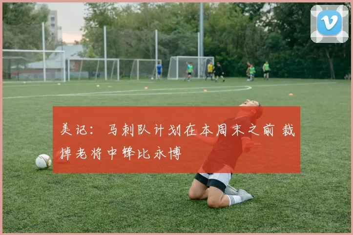 美记：马刺队计划在本周末之前 裁掉老将中锋比永博