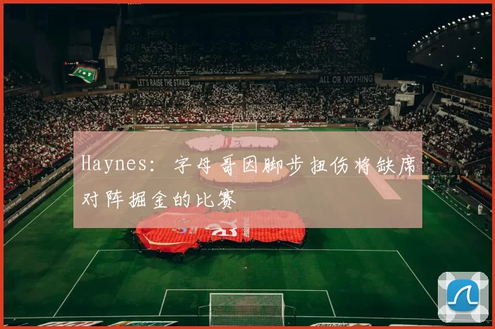 Haynes：字母哥因脚步扭伤将缺席对阵掘金的比赛