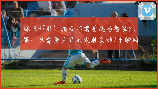球王47冠！梅西不需要统治整场比赛，只需要主宰决定胜负的3个瞬间