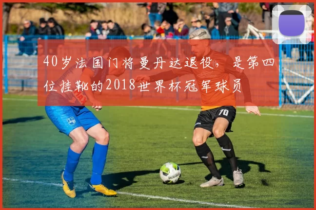 40岁法国门将曼丹达退役，是第四位挂靴的2018世界杯冠军球员