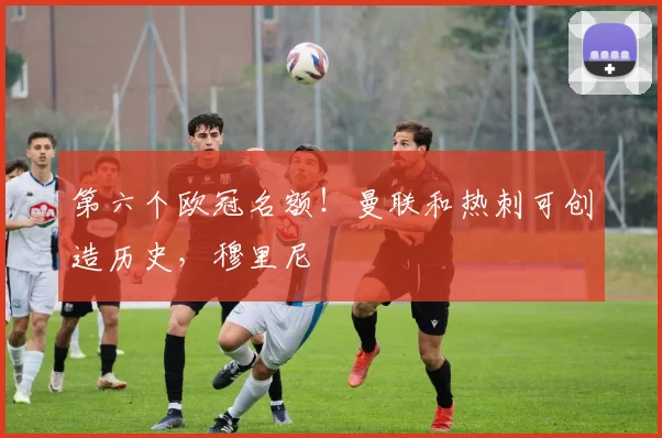 第六个欧冠名额！曼联和热刺可创造历史，穆里尼