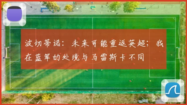 波切蒂诺：未来可能重返英超；我在蓝军的处境与马雷斯卡不同