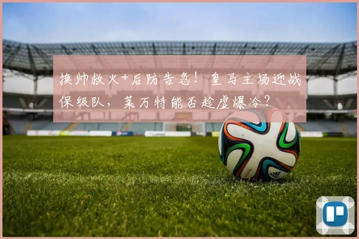 换帅救火+后防告急！皇马主场迎战保级队，莱万特能否趁虚爆冷？