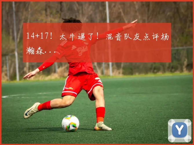 14+17！太牛逼了！混音队友点评杨瀚森...