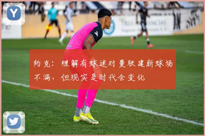 约克：理解有球迷对曼联建新球场不满，但现实是时代会变化