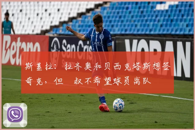 斯基拉：拉齐奥和贝西克塔斯想签奇克，但囧叔不希望球员离队