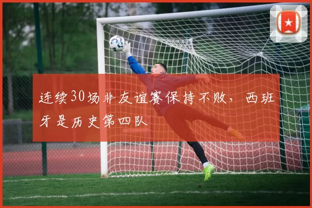 连续30场非友谊赛保持不败，西班牙是历史第四队