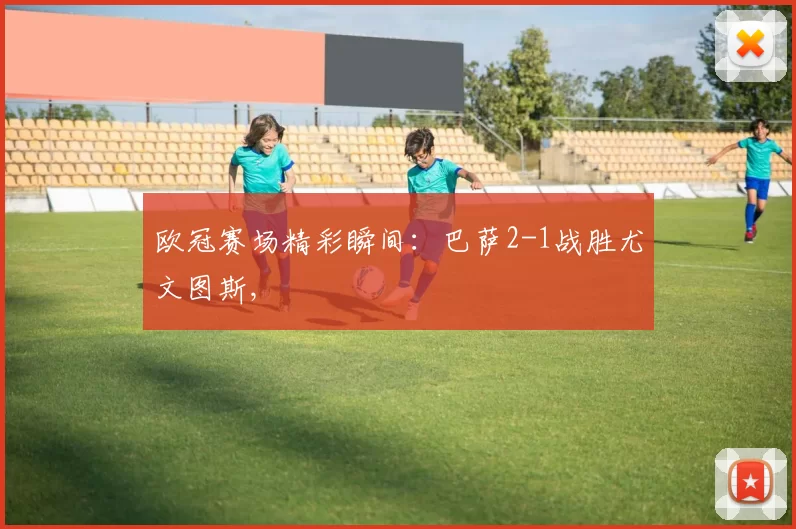 欧冠赛场精彩瞬间：巴萨2-1战胜尤文图斯,