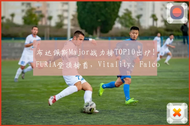 布达佩斯Major战力榜TOP10出炉！FURIA登顶榜首，Vitality、Falcons紧随其后