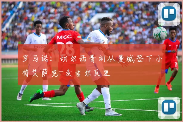 罗马诺：切尔西青训从曼城签下小将艾萨克-麦吉尔瓦里