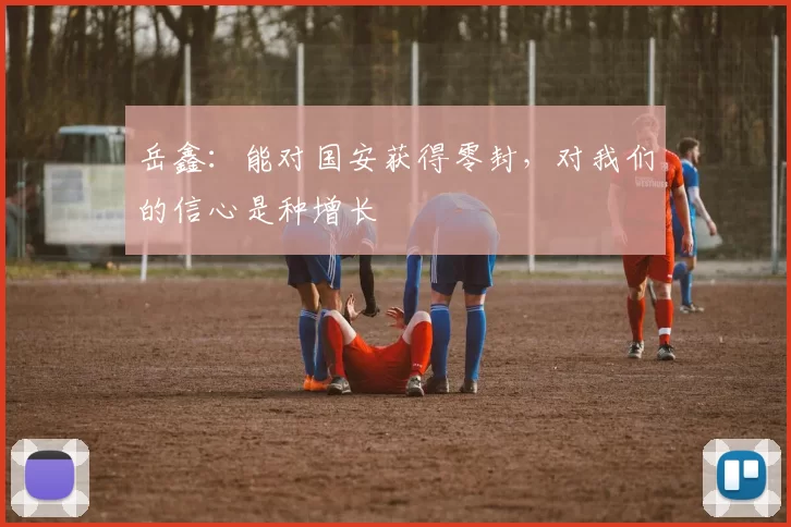 岳鑫：能对国安获得零封，对我们的信心是种增长