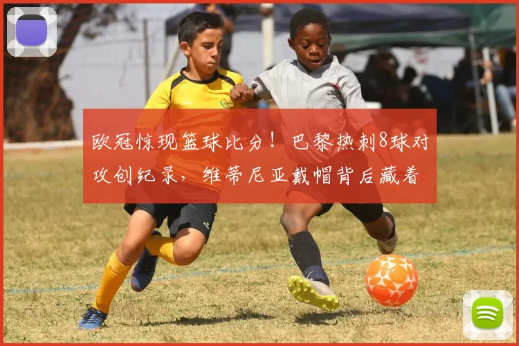 欧冠惊现篮球比分！巴黎热刺8球对攻创纪录，维蒂尼亚戴帽背后藏着的惊天秘密