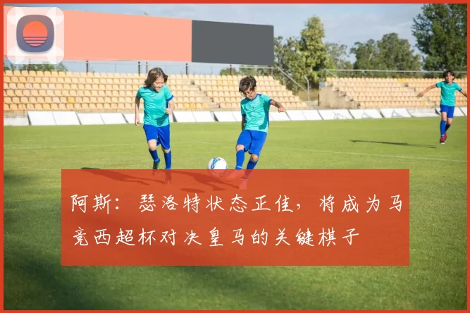 阿斯：瑟洛特状态正佳，将成为马竞西超杯对决皇马的关键棋子