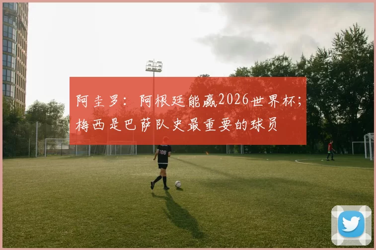 阿圭罗：阿根廷能赢2026世界杯；梅西是巴萨队史最重要的球员