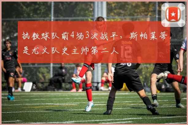 执教球队前4场3次战平，斯帕莱蒂是尤文队史主帅第二人