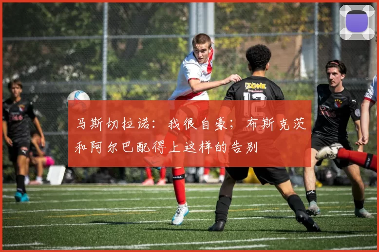 马斯切拉诺：我很自豪；布斯克茨和阿尔巴配得上这样的告别