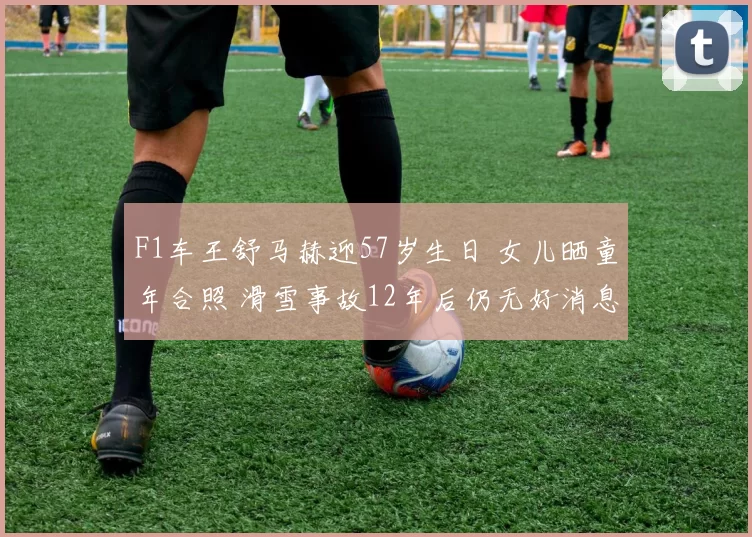 F1车王舒马赫迎57岁生日 女儿晒童年合照 滑雪事故12年后仍无好消息