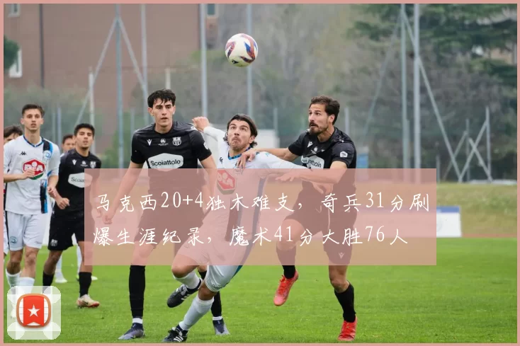 马克西20+4独木难支，奇兵31分刷爆生涯纪录，魔术41分大胜76人